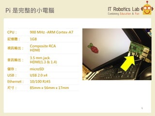Pi 是完整的小電腦
CPU： 900 MHz -ARM Cortex-A7
記憶體： 1GB
視訊輸出：
Composite RCA
HDMI
音訊輸出：
3.5 mm jack
HDMI(1.3 & 1.4)
儲存： microSD
USB： USB 2.0 x4
Ethernet： 10/100 RJ45
尺寸： 85mm x 56mm x 17mm
6
 