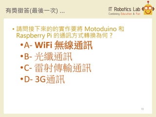 有獎徵答(最後一次) …
• 請問接下來的的實作要將 Motoduino 和
Raspberry Pi 的通訊方式轉換為何 ?
•A- WiFi 無線通訊
•B- 光纖通訊
•C- 雷射傳輸通訊
•D- 3G通訊
72
 