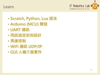 Learn
• Scratch, Python, Lua 語法
• Arduino (MCU) 開發
• UART 通訊
• 同訊協定封包設計
• 馬達控制
• WiFi 通訊 UDP/IP
• GUI 人機介面實作
74
 