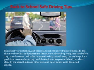 The school year is starting, and that means not only more buses on the roads, but
also more bicyclists and pedestrians that may not always be paying attention before
they cross the street. With this increased activity on and along the roadways, it’s a
good time to remember to pay careful attention when you are behind the wheel,
abide by the speed limits and other laws, and by all means avoid distracted
driving.
 