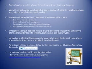 •   Technology has a variety of uses for teaching and learning in my classroom

•   We will use technology to enhance learning in a range of subjects, including language
    arts, science, social studies, math, and art.

•   Students will have Computer Lab Class – every Monday for 1 hour
     –   Each have access to a computer
     –   Learn the basics of various programs
     –   Fun computer games that teach across the subjects
     –   Access to appropriate websites for research projects

•   Throughout the year students will use a word-processing program the same way a
    professional writer does: to prewrite, draft, revise, and publish work.

•   In my class students will have access to a computer, and I like to teach using a large
    screen display linked to my computer for various lessons

•   Parents can click on the image below to view the website for Education Technology
    Standards

•   I encourage students (with parental supervision)
      to visit the link to play the fun typing game:
    http://www.auntlee.com/crazytyping.html
 