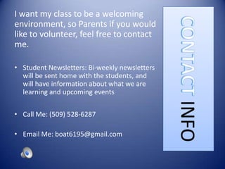 I want my class to be a welcoming
environment, so Parents if you would
like to volunteer, feel free to contact
me.

• Student Newsletters: Bi-weekly newsletters
  will be sent home with the students, and
  will have information about what we are
  learning and upcoming events

• Call Me: (509) 528-6287

• Email Me: boat6195@gmail.com
 