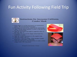 Fun Activity Following Field Trip

              Instructions for Awesome California
                          Condor Mask
                                                                       fig. 1
  1. Print pages 2-3 of this document on construction
     paper. We recommend 65 lb paper.
  2. Use page 3 to cut out the strips for the mask body.
  3. Tape 2 of the strips together to make a ring that fits
     on top of your head.
  4. Tape the 3rd strip at an angle to opposite sides of
     the ring. (fig. 1)
  5. Use page 2 to cut out the shape of the head of a         fig. 2

     California Condor.
  6. Tape the condor head piece to the angled strip.
  7. Wear the mask! (fig. 2)
  8. You have 3 left over strips. Print another condor
     head piece and make a 2nd mask.
  9. Visit our web site to find directions to make condor
     wings with a 9ft wing span!


                  Designed by Jude Streicher, volunteer
 