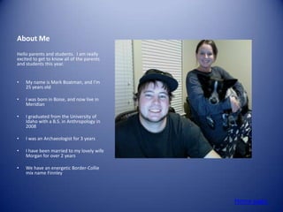 About Me
Hello parents and students. I am really
excited to get to know all of the parents
and students this year.


•   My name is Mark Boatman, and I’m
    25 years old

•   I was born in Boise, and now live in
    Meridian

•   I graduated from the University of
    Idaho with a B.S. in Anthropology in
    2008

•   I was an Archaeologist for 3 years

•   I have been married to my lovely wife
    Morgan for over 2 years

•   We have an energetic Border-Collie
    mix name Finnley




                                            Home page
 