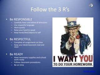 Follow the 3 R’s
• Be RESPONSIBLE
   –   Carefully listen and follow all directions
   –   Use respectful language
   –   Work quietly
   –   Raise your hand to speak
   –   Keep hands/feet/objects to self


• Be RESPECTFUL
   – Complete all assignments on time
   – Keep your desk/classroom neat and
     clean


• Be READY
   – Have necessary supplies and school
     work ready
   – Follow classroom procedures
   – Be on time

                                                    Home page
 