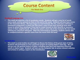Reading & Language Arts
• This week we examine a list of vocabulary words. Students will get a new list of words
   every week, and be quizzed on them at the end of the week. Students will also have access
   to the classroom library. We have begun to read Fantastic Mr. Fox, and soon I will have a
   homework assignment, in which the kids draw a map of how they would go from their
   house to where they would go if they had to create tunnels to their favorite or necessary
   places in their neighborhood. We will also watch a short clip of the Fantastic Mr. Fox movie
   utilizing our classroom television. With this technological capability, students will be able
   to compare/contrast a specific scene from the movie with the book.



Social Studies
• This week in social studies we will begin to discuss the history of the great state of Idaho.
    Students will participate in a fun classroom project of creating Idaho’s state flag. We will
    also go over the general history of Idaho, including state facts and important historical
    events in Idaho’s past. Students will also use the computer lab, to access relevant websites
    and articles in writing a report on the Constitution.



                                                                                    Home page
 
