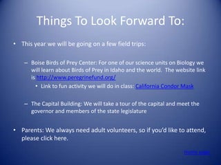 Things To Look Forward To:
• This year we will be going on a few field trips:

    – Boise Birds of Prey Center: For one of our science units on Biology we
      will learn about Birds of Prey in Idaho and the world. The website link
      is http://www.peregrinefund.org/
        • Link to fun activity we will do in class: California Condor Mask

    – The Capital Building: We will take a tour of the capital and meet the
      governor and members of the state legislature


• Parents: We always need adult volunteers, so if you’d like to attend,
  please click here.
                                                                    Home page
 