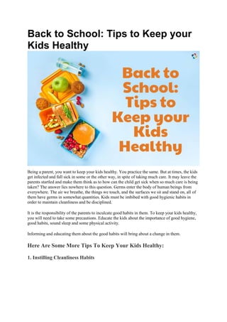 Back to School: Tips to Keep your
Kids Healthy
Being a parent, you want to keep your kids healthy. You practice the same. But at times, the kids
get infected and fall sick in some or the other way, in spite of taking much care. It may leave the
parents startled and make them think as to how can the child get sick when so much care is being
taken? The answer lies nowhere to this question. Germs enter the body of human beings from
everywhere. The air we breathe, the things we touch, and the surfaces we sit and stand on, all of
them have germs in somewhat quantities. Kids must be imbibed with good hygienic habits in
order to maintain cleanliness and be disciplined.
It is the responsibility of the parents to inculcate good habits in them. To keep your kids healthy,
you will need to take some precautions. Educate the kids about the importance of good hygiene,
good habits, sound sleep and some physical activity.
Informing and educating them about the good habits will bring about a change in them.
Here Are Some More Tips To Keep Your Kids Healthy:
1. Instilling Cleanliness Habits
 