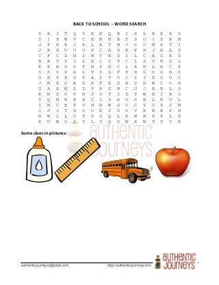 authenticjourneys@gmail.com http://authenticjourneys.info
BACK TO SCHOOL - WORD SEARCH
Z E I T Q Y K E Q R I X L B E X G
S I D W V C E M N B S D O I D R M
J P R B J A L A T M J S O M A Y I
J R A U U U E C A D K P H J R A D
C F C D N Z M V K S I L C A G K D
B R T S I L E C I P C L S G K S L
E E R O O T N P N C L A H L A C E
S S O P R L T S G F P H G U G H S
O H P H G P A Z T O C Y I E Z O C
J M E O A D R F E Z B D H W C O H
U A R M L Z Y R S W C U J R R L O
K N Z O V N S O T I Z T W E I B O
S Q M R X X C I S A U S K L E U L
I M C E P V H N W G U C T U D S M
O S I T G O O E S O O V R R E P H
N W L L O T O S Q L R W A P P L E
X U W O I Y L Y Q O N X W T Y V E
Some clues in pictures:
 