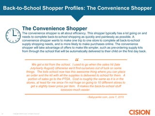Copyright ©2015 Cision. All rights reserved.10
Back-to-School Shopper Profiles: The Convenience Shopper
The Convenience Shopper
The convenience shopper is all about efficiency. This shopper typically has a lot going on and
needs to complete back-to-school shopping as quickly and painlessly as possible. A
convenience shopper wants to make one trip to one store to complete all back-to-school
supply shopping needs, and is more likely to make purchases online. The convenience
shopper will take advantage of offers to make life simpler, such as pre-ordering supply kits
from through the school that will be automatically delivered to their child on the first day back.
We get a list from the school. I used to go when the sales hit (late
July/early August) otherwise we'd find ourselves out of luck on some
things. The kids school now has this awesome thing where you can place
an order and the kit with all the supplies is delivered to school for them. A
portion of sales go to the PTSA. Cost is roughly the same as it is in the
stores, at least for me since I'm not huge on going to 10 different stores to
get a slightly lower price per item. It makes the back-to-school stuff
soooooo much easier.
- Babycenter.com, June 7, 2015
“
 