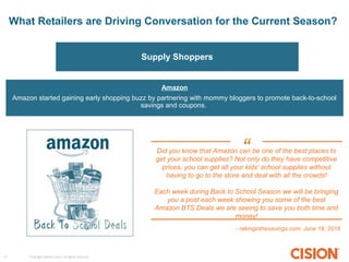 Copyright ©2015 Cision. All rights reserved.17
What Retailers are Driving Conversation for the Current Season?
Supply Shoppers
Amazon
Amazon started gaining early shopping buzz by partnering with mommy bloggers to promote back-to-school
savings and coupons.
Did you know that Amazon can be one of the best places to
get your school supplies? Not only do they have competitive
prices, you can get all your kids’ school supplies without
having to go to the store and deal with all the crowds!
Each week during Back to School Season we will be bringing
you a post each week showing you some of the best
Amazon BTS Deals we are seeing to save you both time and
money!
- rakinginthesavings.com, June 18, 2016
“
 
