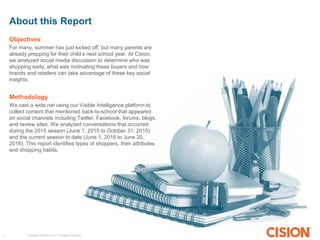 Copyright ©2015 Cision. All rights reserved.4
About this Report
Objectives
For many, summer has just kicked off, but many parents are
already prepping for their child’s next school year. At Cision,
we analyzed social media discussion to determine who was
shopping early, what was motivating these buyers and how
brands and retailers can take advantage of these key social
insights.
Methodology
We cast a wide net using our Visible Intelligence platform to
collect content that mentioned back-to-school that appeared
on social channels including Twitter, Facebook, forums, blogs,
and review sites. We analyzed conversations that occurred
during the 2015 season (June 1, 2015 to October 31, 2015)
and the current season to date (June 1, 2016 to June 20,
2016). This report identifies types of shoppers, their attributes
and shopping habits.
 