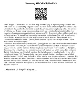 Summary Of Celia Behind Me
Isabel Huggan s Celia Behind Me is a short story about bullying. It depicts a young Elizabeth who
finds solace and is accepted by her peers because she takes part in intimidating her schoolmate Celia.
Unlike them, she goes too far, physically assaults the girl and, unknowingly, digs a hole into a world
of suffering and despair. Using various repeating motifs and a similar characterization of the two
characters, Huggan demonstrates that those who purposefully do wrong to others will eventually also
suffer themselves. To start off, various motifs represent the similar fates of the bully as well as the
victim. In fact, a motif of watermelons, which represent heads, is present throughout the story.
Elizabeth first talks of her aunts ... [whose] heads smashed together like overripe melons ... Show
more content on Helpwriting.net ...
Elizabeth is described to be also chunky and ... [wear] glasses too (76), which introduces the fact that
they are similar. Soon after, the fact that Celia is just a little behind Elizabeth in the social ladder is
imaged when the narrator mentions that Celia s glasses would steam even worse than ... [hers] (76).
This means that both girls are in a similar situation, while Celia is just a little worse. Like written in
the title Celia Behind Me , Elizabeth mentions that Celia [always] ... [scuffles] and ... [trips] a few
yards behind [them] (76). This description represents not only that they are always closely linked
together, but that Elizabeth is on the brink of falling into the same situation as her poor classmate. This
troubling inevitable fate is later shown to be dangerously close when they are described being treated
the same way by Sandra, an older girl. Di a beet ics and Suck y ba bies can t eat chocolate (78), she
said. Therefore, the similar descriptions of the characters are used to show that both are destined for
the same amount of
... Get more on HelpWriting.net ...
 
