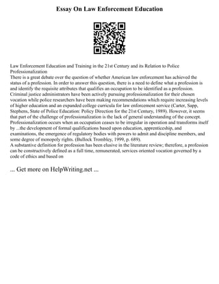 Essay On Law Enforcement Education
Law Enforcement Education and Training in the 21st Century and its Relation to Police
Professionalization
There is a great debate over the question of whether American law enforcement has achieved the
status of a profession. In order to answer this question, there is a need to define what a profession is
and identify the requisite attributes that qualifies an occupation to be identified as a profession.
Criminal justice administrators have been actively pursuing professionalization for their chosen
vocation while police researchers have been making recommendations which require increasing levels
of higher education and an expanded college curricula for law enforcement service (Carter, Sapp,
Stephens, State of Police Education: Policy Direction for the 21st Century, 1989). However, it seems
that part of the challenge of professionalization is the lack of general understanding of the concept.
Professionalization occurs when an occupation ceases to be irregular in operation and transforms itself
by ...the development of formal qualifications based upon education, apprenticeship, and
examinations, the emergence of regulatory bodies with powers to admit and discipline members, and
some degree of monopoly rights. (Bullock Trombley, 1999, p. 689).
A substantive definition for profession has been elusive in the literature review; therefore, a profession
can be constructively defined as a full time, remunerated, services oriented vocation governed by a
code of ethics and based on
... Get more on HelpWriting.net ...
 
