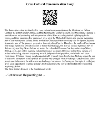 Cross Cultural Communication Essay
The three cultures that are involved in cross cultural communication are the Missionary s Culture
Context, the Bible Culture Context, and the Respondent s Culture Context. The Missionary s culture is
a missionaries understanding and interpretation of the Bible according to their upbringing in the
gospel, and their traditions. For example, I grew up in the Methodist Church, and singing hymns is a
part of our worship and culture. Some modernize Churches do not necessary care for hymns, because
it seems to turn off the younger generation from attending Church. Therefore, the modern Church may
only sing a hymn on a special occasion to honor their heritage, but they do include hymns as part of
their weekly worship. Nevertheless, no matter the cultural differences God loves diversity (Winter,
2009, p. 354). As I reflect over my culture there is not too much difference in the Bible culture, we
praise and worship, fast and pray many are still judgmental and prejudice, and slander and cheat.
Ecclesiastes 1:9 states History merely repeats itself. It has all been done before. Nothing under the sun
is truly new. Therefore, in my opinion the culture only changes when we change. Unfortunately, some
people cast believers to the side when we do change, but now as I reflecting on this topic, it really just
gives us an opportunity to create a more Christ like culture, the way God intended it to be since the
beginning of time.
The Bible Culture Context is the foundational key to
... Get more on HelpWriting.net ...
 