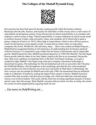 The Collapse of the Madoff Pyramid Essay
Our economy has been built upon for decades creating growth within the business industry.
Businesses provide jobs, finances, and security for individual s within society and is a main source of
what defines our prosperous country. Every business has an ethical responsibility to its members and
employee s and to society at large. Ethical responsibility is a major component in which society needs
to reinforce because it helps create principles, values, and standards, all of which help to guide a
person s behavior (Ferrel et al. 2013). Ethics help to create balance which in turn will have positive
results for the business versus negative results. It seems that no matter where we look today,
companies like Enron, WorldCom, AIG and many, many ... Show more content on Helpwriting.net ...
Madoff had an exaggerated feeling of self importance. In understanding how he became unethical
within his business, it is important to gain insight into the history of the business and its impeccable
growth. Madoff opened his firm, Madoff Investment Securities, in 1960 (The Madoff). The firm began
honest growth when his father in law Saul Alpern, joined to the firm as an accountant. During this
time, there were a plethora of competing firms on the New York Stock Exchange, so to gain a
competitive edge, Madoff s firm began using innovative computer information technology to
disseminate its quotes. The technology his firm developed proved to be so successful, that it became
the NASDAQ (Weiner). The development of this technology provided the firm with exceptional
income and drove his firm to become one of the most successful on Wall Street. Unfortunately, the
firm s success was not enough for Madoff and in the early 1990 s he transitioned from an influential
trader to a fabricator of returns by creating the largest Ponzi scheme in history. Madoff claimed to
combine blue chip securities with derivatives to hedge risk, which provided rock solid and steady
returns, even in down markets. This easily sold his client into investing significant amounts of money,
and for some, their life savings. What Madoff s investors did not realize was that, in reality, the returns
for current investors perpetuated by acquiring funds for new
... Get more on HelpWriting.net ...
 