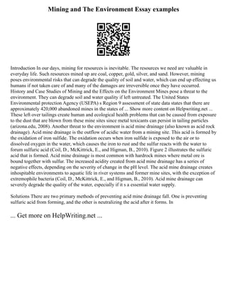 Mining and The Environment Essay examples
Introduction In our days, mining for resources is inevitable. The resources we need are valuable in
everyday life. Such resources mined up are coal, copper, gold, silver, and sand. However, mining
poses environmental risks that can degrade the quality of soil and water, which can end up effecting us
humans if not taken care of and many of the damages are irreversible once they have occurred.
History and Case Studies of Mining and the Effects on the Environment Mines pose a threat to the
environment. They can degrade soil and water quality if left untreated. The United States
Environmental protection Agency (USEPA) s Region 9 assessment of state data states that there are
approximately 420,000 abandoned mines in the states of ... Show more content on Helpwriting.net ...
These left over tailings create human and ecological health problems that can be caused from exposure
to the dust that are blown from these mine sites since metal toxicants can persist in tailing particles
(arizona.edu, 2008). Another threat to the environment is acid mine drainage (also known as acid rock
drainage). Acid mine drainage is the outflow of acidic water from a mining site. This acid is formed by
the oxidation of iron sulfide. The oxidation occurs when iron sulfide is exposed to the air or to
dissolved oxygen in the water, which causes the iron to rust and the sulfur reacts with the water to
forum sulfuric acid (Coil, D., McKittrick, E., and Higman, B., 2010). Figure 2 illustrates the sulfuric
acid that is formed. Acid mine drainage is most common with hardrock mines where metal ore is
bound together with sulfur. The increased acidity created from acid mine drainage has a series of
negative effects, depending on the severity of change in the pH level. The acid mine drainage creates
inhospitable environments to aquatic life in river systems and former mine sites, with the exception of
extremophile bacteria (Coil, D., McKittrick, E., and Higman, B., 2010). Acid mine drainage can
severely degrade the quality of the water, especially if it s a essential water supply.
Solutions There are two primary methods of preventing acid mine drainage fall. One is preventing
sulfuric acid from forming, and the other is neutralizing the acid after it forms. In
... Get more on HelpWriting.net ...
 