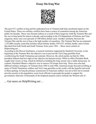 Essay On Iraq War
The post 9/11 conflict in Iraq and the undeclared war in Vietnam both had a profound impact on the
United States. These two military conflicts have been a source of contention among the American
public for decades. These wars became tedious as a result of their longevity, both the Vietnam War and
the war in Iraq lasted for almost a decade, and according to the US Department of Defense and Time
magazine, those wars cost upwards of 100 billion dollars each. Another similarity between the
Vietnam War and the war in Iraq is the high number of causalities. The Vietnam War has an estimated
1,353,000 casualty count that includes allied military deaths, NVA/VC military deaths, and civilians
that died from both North and South Vietnam, from years 1965 ... Show more content on
Helpwriting.net ...
According to the Hoover Institution, a research institution supported by Stanford University, in the
beginning of the Vietnam War, the objective was to prevent the Viet Cong guerrillas from
overthrowing the South Vietnamese government. However, the article points out that by 1968,
president Johnson had lost sight of any objective he had previously. While in office President Bush
sought total victory in Iraq, which he defined as building the Iraqi society into a stable democracy. In
contrast, President Obama s objective was to remove US troops from Iraq. These wars also had
different military strategies. In Vietnam from 1965 to mid 1968, American troops focused on killing as
many of North Vietnamese soldiers and Viet Cong guerrillas as the could, with the hopeful end result
of them quitting. In Iraq the primary commission of American soldiers was not to kill, but to instead
provide security to the population, assist local officials to persuade the people to support the
government, fund tens of thousands of development projects and to institute the Western rule of
... Get more on HelpWriting.net ...
 