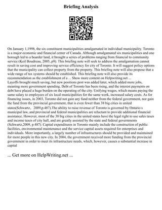 Briefing Analysis
On January 1,1998, the six constituent municipalities amalgamated in individual municipality. Toronto
is a major economic and financial center of Canada. Although amalgamated six municipalities and one
borough led to a boarder land, it brought a series of problems ranging from financial to community
service (Keil Boudreau, 2005, p9). This briefing note will seek to address the amalgamation cannot
result in saving cost and improving service efficiency for city of Toronto. It will suggest policy options
that the municipality can collect property from the property. This briefing note will also propose that a
wide range of tax systems should be established. This briefing note will also provide its
recommendation as the establishment of a ... Show more content on Helpwriting.net ...
Layoffs brought much saving, but new positions post was added later, which added more jobs,
meaning more government spending. Debt of Toronto has been rising, and the interest payments on
debt have placed a huge burden on the operating of the city. Unifying wages, which means paying the
same salary to employees of six local municipalities for the same work, increased salary costs. As for
financing issues, in 2003, Toronto did not gain any fund neither from the federal government, nor gain
the fund from the provincial government, that is even fewer than 38 big cities in united
states(Schwartz，2009,p.487).The ability to raise revenue of Toronto is governed by Ontario s
municipal law, and provincial and federal municipalities are reluctant to provide additional financial
assistance. However, most of the 38 big cities in the united states have the legal right to use sales taxes
and income taxes of city hall, and are greatly assisted by the state and federal governments
(Schwartz,2009, p.487). Capital expenditures in Toronto mainly include the construction of public
facilities, environmental maintenance and the service capital assets required for enterprises and
individuals. More importantly, a largely number of infrastructures should be provided and maintained
for more people in this new city. In 2004, the government received more funding from the provincial
government in order to meet its infrastructure needs, which, however, causes a substantial increase in
capital
... Get more on HelpWriting.net ...
 
