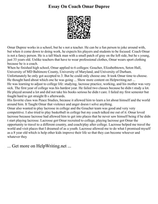 Essay On Coach Omar Dupree
Omar Dupree works in a school, but he s not a teacher. He can be a fun person to joke around with,
but when it come down to doing work, he expects his players and students to be focused. Coach Omar
is not a fancy person. He is a tall black man with a small patch of gray on the left side, but he s young,
just 33 years old. Unlike teachers that have to wear professional clothes, Omar wears sport clothing
because he is a coach.
When he finished high school, Omar applied to 6 colleges: Goucher, Elizabethtown, Seton Hall,
University of MD Baltimore County, University of Maryland, and University of Durham.
Unfortunately he only got accepted to 3. But he could only choose one. It took Omar time to choose.
He thought hard about which one he was going ... Show more content on Helpwriting.net ...
He was learning to adjust to college life: studying, lacrosse practice, working, and his mother was very
sick. The first year of college was his hardest year. He failed two classes because he didn t study a lot.
He played around a lot and did not take his books serious he didn t care. I failed my first semester but
fought hard to get straight B s afterwards.
His favorite class was Peace Studies, because it allowed him to learn a lot about himself and the world
around him. It Taught Omar that violence and anger doesn t solve anything.
Omar also wanted to play lacrosse in college and the Goucher team was good and very very
competitive. I also tried to play basketball in college but my coach talked me out of it. Omar loved
lacrosse because lacrosse had allowed him to get into places that he never saw himself being if he didn
t start playing lacrosse. Lacrosse got Omar recruited to college, playing lacrosse got Omar the
opportunity to travel to a different country, and coach/play after college. Lacrosse helped me travel the
world and visit places that I dreamed of as a youth. Lacrosse allowed me to do what I promised myself
as a 8 year old which is help other kids improve their life so that they can become whoever and
whatever they
... Get more on HelpWriting.net ...
 