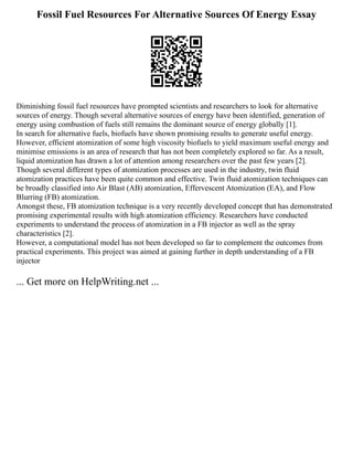 Fossil Fuel Resources For Alternative Sources Of Energy Essay
Diminishing fossil fuel resources have prompted scientists and researchers to look for alternative
sources of energy. Though several alternative sources of energy have been identified, generation of
energy using combustion of fuels still remains the dominant source of energy globally [1].
In search for alternative fuels, biofuels have shown promising results to generate useful energy.
However, efficient atomization of some high viscosity biofuels to yield maximum useful energy and
minimise emissions is an area of research that has not been completely explored so far. As a result,
liquid atomization has drawn a lot of attention among researchers over the past few years [2].
Though several different types of atomization processes are used in the industry, twin fluid
atomization practices have been quite common and effective. Twin fluid atomization techniques can
be broadly classified into Air Blast (AB) atomization, Effervescent Atomization (EA), and Flow
Blurring (FB) atomization.
Amongst these, FB atomization technique is a very recently developed concept that has demonstrated
promising experimental results with high atomization efficiency. Researchers have conducted
experiments to understand the process of atomization in a FB injector as well as the spray
characteristics [2].
However, a computational model has not been developed so far to complement the outcomes from
practical experiments. This project was aimed at gaining further in depth understanding of a FB
injector
... Get more on HelpWriting.net ...
 