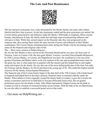 The Late And Post Renaissance
The late and post renaissance was a time dominated by the Medici family, but many other Italian
families had their time in power. As the late renaissance ended and the post renaissance era started, the
Corsini family gained power and influence under the Medici. With banks in England, offices around
Europe, and palazzos in Italy, the family made fast and large steps toward gaining influence and
relevance in Italy. While they earned respect on the financial side, they also progressed on the
religious side, thus earning them nearly the same amount of power and influence as their Medici
counterparts. The Corsini family maintained their status during the Medici rule by developing a high
status on the financial and religious sides of life.
The ... Show more content on Helpwriting.net ...
He was the first Medici to have served on the Florentine Board and he was also a de facto ruler of
Florence. Later in Cosimo s life, the next great Medici, Lorenzo, was born (Encyclopedia Britannica).
In 1449, Lorenzo Medici, or Lorenzo, the Magnificent was born. He would prove to be one of the
greatest Florentine and Medici rulers, as he was a patron of the arts and accomplished many feats for
the great city, this is what made him so popular with the citizens and this helped him to earn higher
status and respect for the family. He was also one of the most skilled politicians of the time, but sadly
for Florence and the Medicis, he fell ill and died at the young age of 43, This ended the highest period
of power for the family. (Encyclopedia Britannica).
The financial side of the Corsini family began in the later half of the 15th Century with a bank based
in England and helped them to develop a primary financial status to maintain stability under the
Medici. When Matteo Corsini originally created the family bank in London, it gave the Corsinis the
money to purchase and invest in land back in Tuscany (PrincipeCorsini.com), this act gained
preliminary power for the family in Italy. After Mateo had passed, Filippo Corsini ran the bank in
London as well as a branch of commercial desks across Europe. With the help of his son Bartolomeo,
he was also able to establish a successful postal service that could
... Get more on HelpWriting.net ...
 
