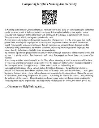 Comparing Kripke s Naming And Necessity
In Naming and Necessity , Philosopher Saul Kripke believes that there are some contingent truths that
can be known a priori, or independent of experience. It is standard to believe that a priori truths
coincide with necessary truths rather than with contingent. I will argue in agreeance with Kripke.
There are cases in which contingent a priori truths exist.
A priori knowledge is knowledge gained independent of experience. It is the knowledge that can be
gained from learning the language, but without actual experience or need to consult the external
world. For example, someone who knows that All bachelors are unmarried men does not need to
experience being unmarried to defend this statement. By having knowledge of the language, one
knows that, by definition, a bachelor is an unmarried man.
By contrast, a posteriori propositions can only be known through experience of the external world. If I
say that It is windy outside , then in order to understand this proposition I must have experience of the
weather.
A necessary truth is a truth that could not be false, where a contingent truth is one that could be false.
If you could alter the universe in any possible way, the necessary truths will not change compared to
the contingent truths. The typical way ... Show more content on Helpwriting.net ...
Indexicals are utterances whose subject matter depends on features of the context in which it is
uttered. Jeff Speaks of Notre Dame explains these sufficiently. Indexicals include here , I , now , you .
Similar to Kripke s stick s , these indexicals are also associated with a description. I being the speaker
of the context , here being the place of the context , now being the time of the context , and you being
the audience of the context . These descriptions do not equate to the words associated, making the
Julius argument above implausible.These are simply references to the words, but do not give it its
... Get more on HelpWriting.net ...
 