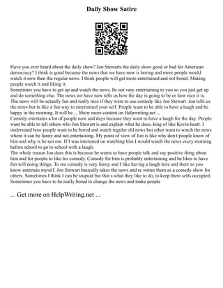 Daily Show Satire
Have you ever heard about the daily show? Jon Stewarts the daily show good or bad for American
democracy? I think is good because the news that we have now is boring and more people would
watch it now then the regular news. I think people will get more entertained and not bored. Making
people watch it and liking it.
Sometimes you have to get up and watch the news. Its not very entertaining to you so you just get up
and do something else. The news we have now tells us how the day is going to be or how nice it is.
The news will be actually fun and really nice if they were to use comedy like Jon Stewart. Jon tells us
the news but in like a fun way to entertained your self. People want to be able to have a laugh and be
happy in the morning. It will be ... Show more content on Helpwriting.net ...
Comedy entertains a lot of people now and days because they want to have a laugh for the day. People
want be able to tell others who Jon Stewart is and explain what he does, king of like Kevin heart. I
understand how people want to be bored and watch regular old news but other want to watch the news
where it can be funny and not entertaining. My point of view of Jon is like why don t people know of
him and why is he not out. If I was interested on watching him I would watch the news every morning
before school to go to school with a laugh.
The whole reason Jon does this is because he wants to have people talk and say positive thing about
him and for people to like his comedy. Comedy for him is probably entertaining and he likes to have
fun will doing things. To me comedy is very funny and I like having a laugh here and there to you
know entertain myself. Jon Stewart basically takes the news and re writes them as a comedy show for
others. Sometimes I think I can be stupuid but that s what they like to do, to keep them selfs occupied.
Sometimes you have to be really bored to change the news and make people
... Get more on HelpWriting.net ...
 