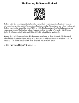 The Runaway By Norman Rockwell
Realism art is like a photograph that allows the viewer their own interruption. Realism was an art
movement that revolted against Romanticism. Realism was after Romanticism and before Modern Art.
Realism was popular around the time of 1840 to 1880. The Romantic style of art had emotional and
exaggerated themes. The Realism painters began to explore the reality of everyday life . Norman
Rockwell a famous artist lived from 1894 to 1978. He painted in the realist style.
Norman Rockwell famous painting, The Runaway , was based on the realist style. Mr. Rockwell
painted many pieces of art in the realist style, however, we will examine the genre of the 1958 The
Runaway . The author stated realism show the world precisely as it seems
... Get more on HelpWriting.net ...
 