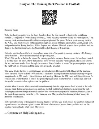 Essay on The Running Back Position in Football
Running Backs
To be the best you got to beat the best; therefore I am the best cause I ve beaten the rest (Barry
Sanders). The game of football only requires 22 men, but only one man can be the running back. The
running back position is considered the most prestigious of the game. To be a great running back in
the N.F.L. you must possess certain qualities such as: speed, strength, agility, field vision, quick feet,
and good stamina. Barry Sanders, Walter Payton, and Marcus Allen all possess these qualities and are
three of the best running backs the National Football League will ever see.
Detroit s sporting hero, the best Lions player ever, one of the greatest running backs in NFL history;
Barry Sanders ... Show more content on Helpwriting.net ...
With 2,566 yards, he holds the record for rushing yards in a season. Furthermore, he has been elected
to the Pro Bowl 13 times. Barry Sanders has more records than any running back. He is also known
for his charitable works done through the country. Barry Sanders is one of the greatest people to grace
the field with his presents and the game will always be grateful.
The name Walter Payton is one that needs no introduction. He was the NFL Player of the Year and
Most Valuable Player in both 1977 and 1985. His list of accomplishments include catching 492 pass
receptions for 4,538 yards, 15 touchdowns, and passing 34 times for 331 yards and 8 touchdowns. As
you can see, Walter Payton is one of the greatest players ever. Walter Payton is a class act, and will
always be remembered as a pioneer on the gridiron.
Marcus Allen is a man who commands attention every time he steps on the field. Marcus is the only
running back that is just as dangerous catching the ball out the backfield as he is running the ball.
Holding records that range from most catches in a season to most yards in a season; Marcus Allen is
the most divers running back the N.F.L. has ever saw. Marcus also has donated a lot of money to
different foundations.
To be considered one of the greatest running backs of all time you must posses the qualities not just of
a good runner, but also as a good person. All three of these men posses those qualities and are the
greatest running backs of all time. Moreover,
... Get more on HelpWriting.net ...
 