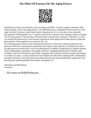 The Effect Of Fructose On The Aging Process
indefinitely on long lived molecules such as collagen and DNA. Evidence suggests that these AGE
molecules play a role in the aging process. The Maillard process is dependent on the reactivity of the
sugar involved. Fructose is much more reactive than glucose. In vivo, the rate of non enzymatic
glycosylation of haemoglobin was 7.5 greater, and the rate of protein cross linking (a marker of aging)
was 10 times greater, in the presence of fructose than in the presence of glucose. Therefore, it is safe
to conclude that fructose has a much greater implication in the aging process than glucose, taking the
glycosylation of haemoglobin as an assay for this. [1]
As a reducing sugar, fructose reacts with protein molecules to form toxic advanced glycation end
products (AGEs) to a much greater extent than other sugars, which appears to contribute not only to
the aging process but also play a role in the pathogenesis of diabetic complications in diabetic patients
such as nephropathy, retinopathy, neuropathy and others. Supplementing the diet of healthy male
volunteers with 3g of fructose per kg of body weight per day resulted in insulin resistance developing
in as little as six days. A study carried out in non diabetic rats fed a diet containing 68% carbohydrate,
provided as fructose, shows that almost all retinas from the rats showed pathologic changes that were
histologically indistinguishable from diabetic retinopathy. [1]
Absorption and Metabolism
Fructose is
... Get more on HelpWriting.net ...
 