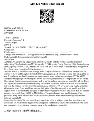 Afm 131 Mikes Bikes Report
GYPSY MAX BIKES
PERFORMANCE REPORT
2009 2015
Table of Contents
Executive Summary3 4
Yearly Analysis
20095 6
20106 8 20118 10 201210 12 201312 14 201414 17
Conclusion
Final results........................................................................................................17
Strength and Weaknesses17 19 Opportunities and Threats19 Key Determinants of Firm s
Performance20 Recommendations for the Future20
Appendices
Appendix A: Advertising amp; Market Share21 Appendix B: SHV result, Sales Revenue amp;
Advertising/Distribution figures22 23 Appendix C: SHV graph, Equity financing, Distribution figures
amp; Capacity Planner24 26 Appendix D: Multi firm SHV, Profit amp; Market Share27 29 Appendix
E: ... Show more content on Helpwriting.net ...
Another reason to implement this strategy was to keep inventory at a minimalistic amount after the
current rollover and to capture the market through aggressive advertising. We as a firm believe that in
our first rollover we should concentrate on the attempt to spread awareness of our GYPSY MAX
company through high advertising and proper cash management to lay a solid platform for the future.
Operational Decisions As our strategy of high price low volume suggests, we wanted to sell our bikes
at a higher price than was recommended by the market. In the first rollover however, we decided to
increase the price of our bike from the recommended $550 to $579. We were being careful about the
chances that other firms would not increase their price of the bike as much as we would, and thus
capture more of the market by doing so. We felt that we needed to produce a bit more than the current
capacity suggested, from 20,000 to 22,000 bikes. The cost of goods sold would decrease if we
produced many bikes this rollover, so the decision to produce more bikes on average only for this
rollover was upheld.
Marketing Decisions The best possible way to sell our bikes at a higher price than normal was to
advertise a lot. All the firms began at the same place, and the only way to differentiate our bike from
our competitors is to raise our company name in the market and capture the
... Get more on HelpWriting.net ...
 