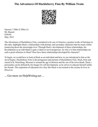 The Adventures Of Huckleberry Finn By William Twain
Samuel J. Tibbs S.Tibbs (1)
Mr. Bassett
ENG4U
May, 2015
The Adventures of Huckleberry Finn, considered to be one of America s greatest works of literature to
this date, highlights Huck s relationships with primary and secondary characters that he meets whilst
journeying down the mississippi river. Through Huck s development of these relationships, his
development as an individual is quite evident as novel progresses. So why is it that relationships are
such a great influence to Huck? How have these relationships developed his character?
To begin, we would have to look at Huck as an individual and how we are introduced to him as the
novel begins. Huckleberry Finn is the protagonist and narrator of Huckleberry Finn. Huck, born and
raised in St. Petersburg, Missouri is around the age of thirteen and the son of the town drunk. Huck s
personality can be defined by his hunger for self development, as he strives to educate himself unlike
his friends. This aspiration of education for a boy like Huck is not normal to the society he lives in.
However,
... Get more on HelpWriting.net ...
 