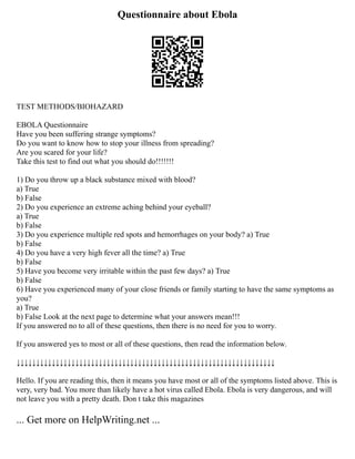 Questionnaire about Ebola
TEST METHODS/BIOHAZARD
EBOLA Questionnaire
Have you been suffering strange symptoms?
Do you want to know how to stop your illness from spreading?
Are you scared for your life?
Take this test to find out what you should do!!!!!!!
1) Do you throw up a black substance mixed with blood?
a) True
b) False
2) Do you experience an extreme aching behind your eyeball?
a) True
b) False
3) Do you experience multiple red spots and hemorrhages on your body? a) True
b) False
4) Do you have a very high fever all the time? a) True
b) False
5) Have you become very irritable within the past few days? a) True
b) False
6) Have you experienced many of your close friends or family starting to have the same symptoms as
you?
a) True
b) False Look at the next page to determine what your answers mean!!!
If you answered no to all of these questions, then there is no need for you to worry.
If you answered yes to most or all of these questions, then read the information below.
↓↓↓↓↓↓↓↓↓↓↓↓↓↓↓↓↓↓↓↓↓↓↓↓↓↓↓↓↓↓↓↓↓↓↓↓↓↓↓↓↓↓↓↓↓↓↓↓↓↓↓↓↓↓↓↓↓↓↓↓↓↓↓↓↓↓
Hello. If you are reading this, then it means you have most or all of the symptoms listed above. This is
very, very bad. You more than likely have a hot virus called Ebola. Ebola is very dangerous, and will
not leave you with a pretty death. Don t take this magazines
... Get more on HelpWriting.net ...
 