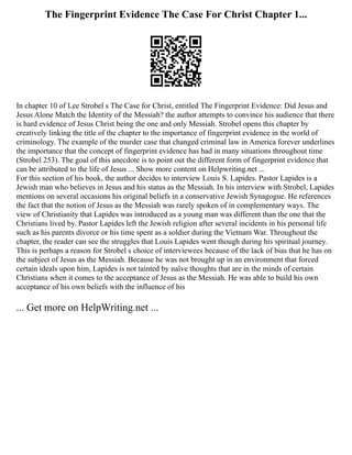 The Fingerprint Evidence The Case For Christ Chapter 1...
In chapter 10 of Lee Strobel s The Case for Christ, entitled The Fingerprint Evidence: Did Jesus and
Jesus Alone Match the Identity of the Messiah? the author attempts to convince his audience that there
is hard evidence of Jesus Christ being the one and only Messiah. Strobel opens this chapter by
creatively linking the title of the chapter to the importance of fingerprint evidence in the world of
criminology. The example of the murder case that changed criminal law in America forever underlines
the importance that the concept of fingerprint evidence has had in many situations throughout time
(Strobel 253). The goal of this anecdote is to point out the different form of fingerprint evidence that
can be attributed to the life of Jesus ... Show more content on Helpwriting.net ...
For this section of his book, the author decides to interview Louis S. Lapides. Pastor Lapides is a
Jewish man who believes in Jesus and his status as the Messiah. In his interview with Strobel, Lapides
mentions on several occasions his original beliefs in a conservative Jewish Synagogue. He references
the fact that the notion of Jesus as the Messiah was rarely spoken of in complementary ways. The
view of Christianity that Lapides was introduced as a young man was different than the one that the
Christians lived by. Pastor Lapides left the Jewish religion after several incidents in his personal life
such as his parents divorce or his time spent as a soldier during the Vietnam War. Throughout the
chapter, the reader can see the struggles that Louis Lapides went though during his spiritual journey.
This is perhaps a reason for Strobel s choice of interviewees because of the lack of bias that he has on
the subject of Jesus as the Messiah. Because he was not brought up in an environment that forced
certain ideals upon him, Lapides is not tainted by naïve thoughts that are in the minds of certain
Christians when it comes to the acceptance of Jesus as the Messiah. He was able to build his own
acceptance of his own beliefs with the influence of his
... Get more on HelpWriting.net ...
 