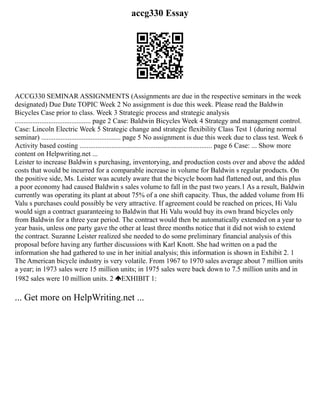 accg330 Essay
ACCG330 SEMINAR ASSIGNMENTS (Assignments are due in the respective seminars in the week
designated) Due Date TOPIC Week 2 No assignment is due this week. Please read the Baldwin
Bicycles Case prior to class. Week 3 Strategic process and strategic analysis
........................................... page 2 Case: Baldwin Bicycles Week 4 Strategy and management control.
Case: Lincoln Electric Week 5 Strategic change and strategic flexibility Class Test 1 (during normal
seminar) ............................................. page 5 No assignment is due this week due to class test. Week 6
Activity based costing ........................................................................... page 6 Case: ... Show more
content on Helpwriting.net ...
Leister to increase Baldwin s purchasing, inventorying, and production costs over and above the added
costs that would be incurred for a comparable increase in volume for Baldwin s regular products. On
the positive side, Ms. Leister was acutely aware that the bicycle boom had flattened out, and this plus
a poor economy had caused Baldwin s sales volume to fall in the past two years.1 As a result, Baldwin
currently was operating its plant at about 75% of a one shift capacity. Thus, the added volume from Hi
Valu s purchases could possibly be very attractive. If agreement could be reached on prices, Hi Valu
would sign a contract guaranteeing to Baldwin that Hi Valu would buy its own brand bicycles only
from Baldwin for a three year period. The contract would then be automatically extended on a year to
year basis, unless one party gave the other at least three months notice that it did not wish to extend
the contract. Suzanne Leister realized she needed to do some preliminary financial analysis of this
proposal before having any further discussions with Karl Knott. She had written on a pad the
information she had gathered to use in her initial analysis; this information is shown in Exhibit 2. 1
The American bicycle industry is very volatile. From 1967 to 1970 sales average about 7 million units
a year; in 1973 sales were 15 million units; in 1975 sales were back down to 7.5 million units and in
1982 sales were 10 million units. 2 EXHIBIT 1:
... Get more on HelpWriting.net ...
 