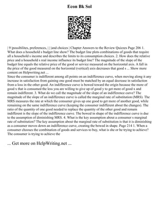 Econ Bk Sol
| 9 |possibilites, preferences, | | |and choices | Chapter Answers to the Review Quizzes Page 206 1.
What does a household s budget line show? The budget line plots combinations of goods that require
all a household s income and describes the limits to its consumption choices. 2. How does the relative
price and a household s real income influence its budget line? The magnitude of the slope of the
budget line equals the relative price of the good or service measured on the horizontal axis. A fall in
the price of the good measured on the horizontal (vertical) axis decreases that good s ... Show more
content on Helpwriting.net ...
Since the consumer is indifferent among all points on an indifference curve, when moving along it any
increase in satisfaction from gaining one good must be matched by an equal decrease in satisfaction
from a loss in the other good. An indifference curve is bowed toward the origin because the more of
good x that is consumed the less you are willing to give up of good y to get more of good x and
remain indifferent. 3. What do we call the magnitude of the slope of an indifference curve? The
magnitude of the slope of an indifference curve is called the marginal rate of substitution (MRS). The
MRS measures the rate at which the consumer gives up one good to get more of another good, while
remaining on the same indifference curve (keeping the consumer indifferent about the changes). The
ratio of the quantity of one good needed to replace the quantity of the other good and remain
indifferent is the slope of the indifference curve. The bowed in shape of the indifference curve is due
to the assumption of diminishing MRS. 4. What is the key assumption about a consumer s marginal
rate of substitution? The key assumption about the marginal rate of substitution is that it is diminishing
as a consumer moves down an indifference curve, creating the bowed in shape. Page 214 1. When a
consumer chooses the combination of goods and services to buy, what is she or he trying to achieve?
The consumer is trying to achieve the
... Get more on HelpWriting.net ...
 