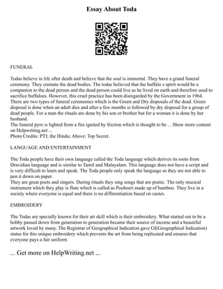Essay About Toda
FUNERAL
Todas believe in life after death and believe that the soul is immortal. They have a grand funeral
ceremony. They cremate the dead bodies. The todas believed that the buffalo s spirit would be a
companion to the dead person and the dead person could live as he lived on earth and therefore used to
sacrifice buffaloes. However, this cruel practice has been disregarded by the Government in 1964.
There are two types of funeral ceremonies which is the Green and Dry disposals of the dead. Green
disposal is done when an adult dies and after a few months is followed by dry disposal for a group of
dead people. For a man the rituals are done by his son or brother but for a woman it is done by her
husband.
The funeral pyre is lighted from a fire ignited by friction which is thought to be ... Show more content
on Helpwriting.net ...
Photo Credits: PTI; the Hindu; Above: Top Secret.
LANGUAGE AND ENTERTAINMENT
The Toda people have their own language called the Toda language which derives its roots from
Dravidian language and is similar to Tamil and Malayalam. This language does not have a script and
is very difficult to learn and speak. The Toda people only speak the language as they are not able to
pen it down on paper.
They are great poets and singers. During rituals they sing songs that are poetic. The only musical
instrument which they play is flute which is called as Pooheeri made up of bamboo. They live in a
society where everyone is equal and there is no differentiation based on castes.
EMBROIDERY
The Todas are specially known for their art skill which is their embroidery. What started out to be a
hobby passed down from generation to generation became their source of income and a beautiful
artwork loved by many. The Registrar of Geographical Indication gave GI(Geographical Indication)
status for this unique embroidery which prevents the art from being replicated and ensures that
everyone pays a fair uniform
... Get more on HelpWriting.net ...
 