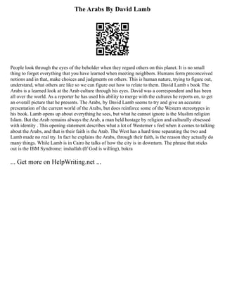 The Arabs By David Lamb
People look through the eyes of the beholder when they regard others on this planet. It is no small
thing to forget everything that you have learned when meeting neighbors. Humans form preconceived
notions and in that, make choices and judgments on others. This is human nature, trying to figure out,
understand, what others are like so we can figure out how to relate to them. David Lamb s book The
Arabs is a learned look at the Arab culture through his eyes. David was a correspondent and has been
all over the world. As a reporter he has used his ability to merge with the cultures he reports on, to get
an overall picture that he presents. The Arabs, by David Lamb seems to try and give an accurate
presentation of the current world of the Arabs, but does reinforce some of the Western stereotypes in
his book. Lamb opens up about everything he sees, but what he cannot ignore is the Muslim religion
Islam. But the Arab remains always the Arab, a man held hostage by religion and culturally obsessed
with identity . This opening statement describes what a lot of Westerner s feel when it comes to talking
about the Arabs, and that is their faith is the Arab. The West has a hard time separating the two and
Lamb made no real try. In fact he explains the Arabs, through their faith, is the reason they actually do
many things. While Lamb is in Cairo he talks of how the city is in downturn. The phrase that sticks
out is the IBM Syndrome: inshallah (If God is willing), bokra
... Get more on HelpWriting.net ...
 