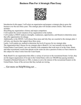 Business Plan For A Strategic Plan Essay
Introduction In this paper, I will select an organization and prepare a strategic plan to grow the
business over the next three years. This strategic plan will include certain criteria. That criteria
includes:
Describing my organization s history and major competitors.
I will explain the current situation of my organization in the market.
I will conduct a SWOT analysis (strengths, weaknesses, opportunities, and threats) to determine areas
that offer opportunities for change.
Additionally, to the SWOT, I will choose three areas and why they are essential to the strategic plan. I
will also, use theories that support these three areas.
Lastly, I will explain my method to determine the level of success for my strategic plan.
The organization that I choose for my strategic plan is BoatUS. As I am currently serving in the
United States Coast Guard, I am very familiar with companies that work near or on the water. Boats
and other recreational vessels that operate on the water are also a passion of mine so I have interest in
this subject for when I retire from the Coast Guard.
Body BoatUS is an organization that offers a variety of services to the recreational boater. In fact, they
are the largest organization of its type in the United States with over 500,000 due paying members.
Founded in Richard Schwartz in 1966, it claims to serve the interest of the recreational boaters in the
United States. Some of the services that they include are towing,
... Get more on HelpWriting.net ...
 