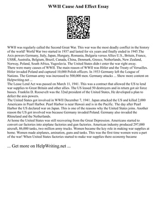 WWII Cause And Effect Essay
WWII was regularly called the Second Great War. This war was the most deadly conflict in the history
of the world! World War two started in 1937 and lasted for six years and finally ended in 1945.The
Axis powers Germany, Italy, Japan, Hungary, Romania, Bulgaria versus Allies U.S., Britain, France,
USSR, Australia, Belgium, Brazil, Canada, China, Denmark, Greece, Netherlands, New Zealand,
Norway, Poland, South Africa, Yugoslavia. The United States didn t enter the war right away.
There were many causes of WWII. The main reason of WWII was Hitler and the Treaty of Versailles.
Hitler invaded Poland and captured 10,000 Polish officers. In 1933 Germany left the League of
Nations. The German army was increased to 500,000 men. Germany attacks ... Show more content on
Helpwriting.net ...
The Lease Lend Act was passed on March 11, 1941. This was a contract that allowed the US to lend
war supplies to Great Britain and other allies. The US leased 50 destroyers and in return got air force
basses. Franklin D. Roosevelt was the 32nd president of the United States, He developed a plan to
defect the axis powers.
The United States got involved in WWII December 7, 1941. Japan attacked the US and killed 2,000
Americans in Pearl Harbor. Pearl Harbor is near Hawaii and is in the Pacific. The day after Pearl
Harbor the US declared war on Japan. This is one of the reasons why the United States joins. Another
reason the US got involved was because Germany invaded Poland. Germany also invaded the
Rhineland and the Netherlands.
At home the United States was still recovering from the Great Depression. Americans started to
convert car factories into airplane factories and gun factories. American industry produced 297,000
aircraft, 86,000 tanks, two million army trucks. Women became the key role in making war supplies at
home. Women made airplanes, amination, guns and tanks. This was the first time women were a part
of the war! When United States factories started to make war supplies there economy became
... Get more on HelpWriting.net ...
 