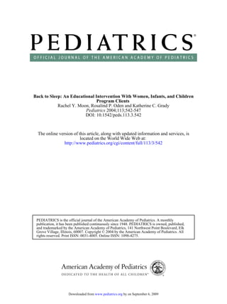 Back to Sleep: An Educational Intervention With Women, Infants, and Children
                               Program Clients
            Rachel Y. Moon, Rosalind P. Oden and Katherine C. Grady
                         Pediatrics 2004;113;542-547
                         DOI: 10.1542/peds.113.3.542



  The online version of this article, along with updated information and services, is
                         located on the World Wide Web at:
                http://www.pediatrics.org/cgi/content/full/113/3/542




 PEDIATRICS is the official journal of the American Academy of Pediatrics. A monthly
 publication, it has been published continuously since 1948. PEDIATRICS is owned, published,
 and trademarked by the American Academy of Pediatrics, 141 Northwest Point Boulevard, Elk
 Grove Village, Illinois, 60007. Copyright © 2004 by the American Academy of Pediatrics. All
 rights reserved. Print ISSN: 0031-4005. Online ISSN: 1098-4275.




                    Downloaded from www.pediatrics.org by on September 6, 2009
 