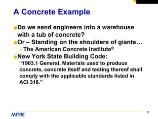 13
■Do we send engineers into a warehouse
with a tub of concrete?
■Or – Standing on the shoulders of giants…
–The American Concrete Institute®
■New York State Building Code:
“1903.1 General. Materials used to produce
concrete, concrete itself and testing thereof shall
comply with the applicable standards listed in
ACI 318.”
A Concrete Example
 
