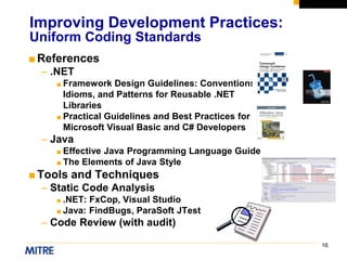 16
■References
– .NET
■ Framework Design Guidelines: Conventions,
Idioms, and Patterns for Reusable .NET
Libraries
■ Practical Guidelines and Best Practices for
Microsoft Visual Basic and C# Developers
– Java
■ Effective Java Programming Language Guide
■ The Elements of Java Style
■Tools and Techniques
– Static Code Analysis
■ .NET: FxCop, Visual Studio
■ Java: FindBugs, ParaSoft JTest
– Code Review (with audit)
Improving Development Practices:
Uniform Coding Standards
 