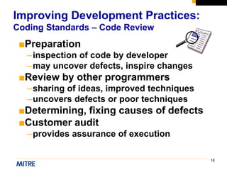 18
■Preparation
–inspection of code by developer
–may uncover defects, inspire changes
■Review by other programmers
–sharing of ideas, improved techniques
–uncovers defects or poor techniques
■Determining, fixing causes of defects
■Customer audit
–provides assurance of execution
Improving Development Practices:
Coding Standards – Code Review
 
