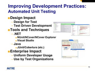 19
■Design Impact
– Design for Test
– Test Driven Development
■Tools and Techniques
– .NET
■ NUnit/NCover/NCover Explorer
■ Visual Studio
– Java
■ JUnit/Cobertura (etc.)
■Enterprise Impact
– Uniform Developer Usage
– Use by Test Organizations
Improving Development Practices:
Automated Unit Testing
 
