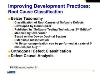 21
■Beizer Taxonomy
– Classification of Root Causes of Software Defects
– Developed by Boris Beizer
– Published in “Software Testing Techniques 2nd Edition”
– Modified by Otto Vinter
– Based on the Dewey Decimal System
– Extensible Classification
– “A Beizer categorisation can be performed at a rate of 5
minutes per bug” *
■Orthogonal Defect Classification
■Defect Causal Analysis
Improving Development Practices:
Root Cause Classification
* PRIDE report, section 5.1
 