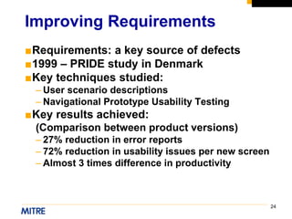 24
■Requirements: a key source of defects
■1999 – PRIDE study in Denmark
■Key techniques studied:
– User scenario descriptions
– Navigational Prototype Usability Testing
■Key results achieved:
(Comparison between product versions)
– 27% reduction in error reports
– 72% reduction in usability issues per new screen
– Almost 3 times difference in productivity
Improving Requirements
 