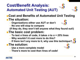26
■Cost and Benefits of Automated Unit Testing
■The situation:
– Organizations either use AUT or don’t
– No one will stop to compare
(if they do, they won’t tell anyone what they found out!)
■The basic cost problem:
– To test n lines of code, it takes n to n + 25% lines
– Why wouldn’t it cost more to do this?
– If there isn’t any more to it, why use this technique?
■The solution:
– Use a more complete model
– There’s more to cost than lines of code!
Cost/Benefit Analysis:
Automated Unit Testing (AUT)
 