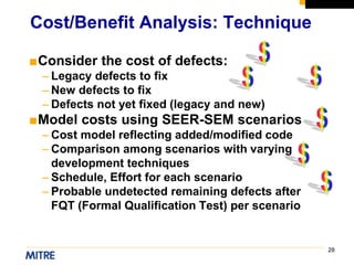 28
■Consider the cost of defects:
– Legacy defects to fix
– New defects to fix
– Defects not yet fixed (legacy and new)
■Model costs using SEER-SEM scenarios
– Cost model reflecting added/modified code
– Comparison among scenarios with varying
development techniques
– Schedule, Effort for each scenario
– Probable undetected remaining defects after
FQT (Formal Qualification Test) per scenario
Cost/Benefit Analysis: Technique
 